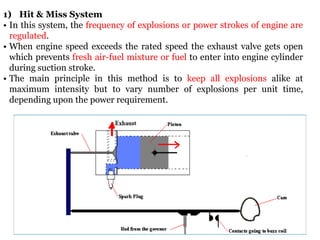 1) Hit & Miss System
• In this system, the frequency of explosions or power strokes of engine are
regulated.
• When engine speed exceeds the rated speed the exhaust valve gets open
which prevents fresh air-fuel mixture or fuel to enter into engine cylinder
during suction stroke.
• The main principle in this method is to keep all explosions alike at
maximum intensity but to vary number of explosions per unit time,
depending upon the power requirement.
 