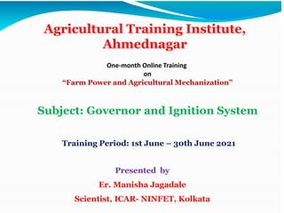 Agricultural Training Institute,
Ahmednagar
Subject: Governor and Ignition System
Presented by
Er. Manisha Jagadale
Scientist, ICAR- NINFET, Kolkata
Training Period: 1st June – 30th June 2021
One-month Online Training
on
“Farm Power and Agricultural Mechanization”
 