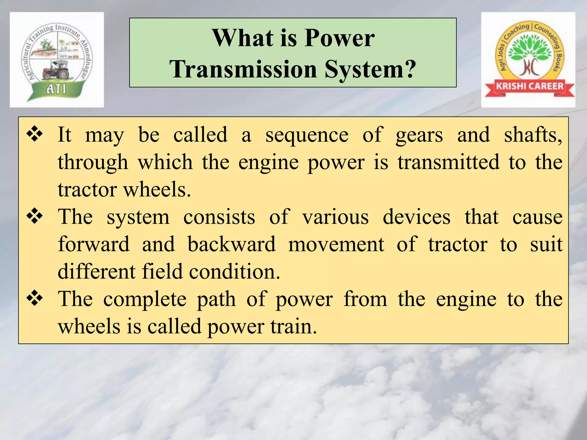 What is Power
Transmission System?
❖ It may be called a sequence of gears and shafts,
through which the engine power is transmitted to the
tractor wheels.
❖ The system consists of various devices that cause
forward and backward movement of tractor to suit
different field condition.
❖ The complete path of power from the engine to the
wheels is called power train.
 