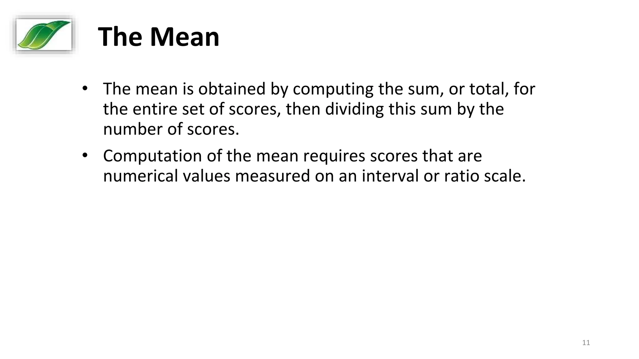 11
The Mean
• The mean is obtained by computing the sum, or total, for
the entire set of scores, then dividing this sum by the
number of scores.
• Computation of the mean requires scores that are
numerical values measured on an interval or ratio scale.
 