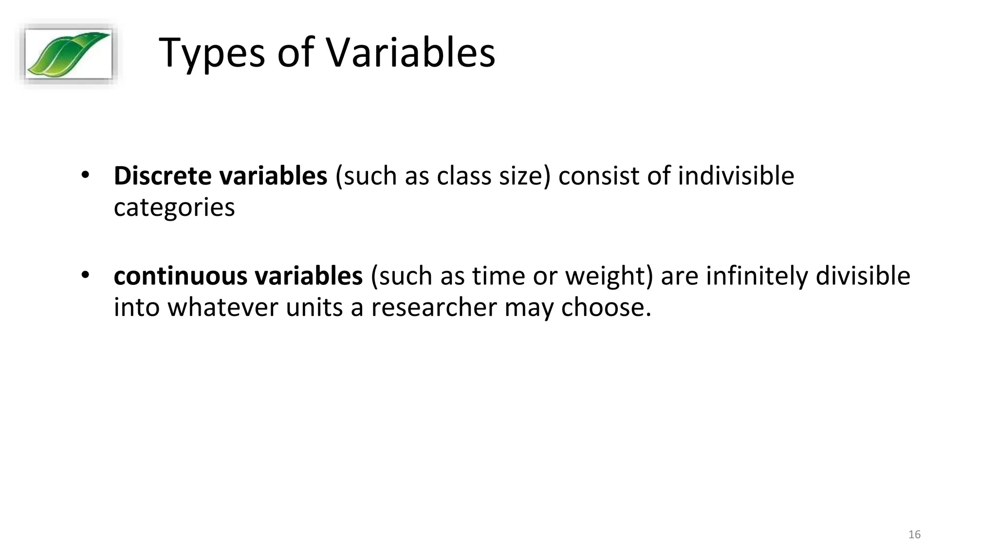 16
Types of Variables
• Discrete variables (such as class size) consist of indivisible
categories
• continuous variables (such as time or weight) are infinitely divisible
into whatever units a researcher may choose.
 