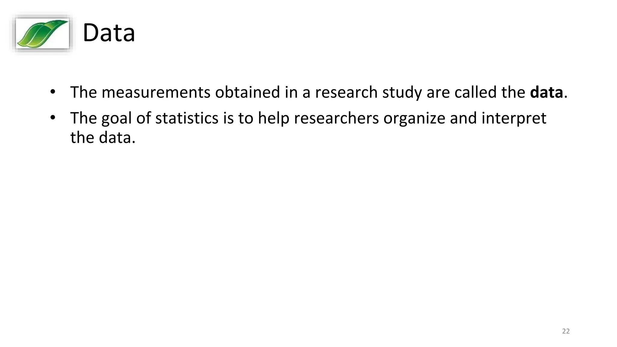 22
Data
• The measurements obtained in a research study are called the data.
• The goal of statistics is to help researchers organize and interpret
the data.
 