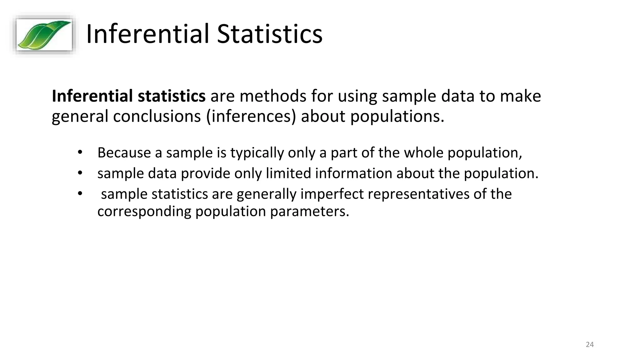 24
Inferential Statistics
Inferential statistics are methods for using sample data to make
general conclusions (inferences) about populations.
• Because a sample is typically only a part of the whole population,
• sample data provide only limited information about the population.
• sample statistics are generally imperfect representatives of the
corresponding population parameters.
 