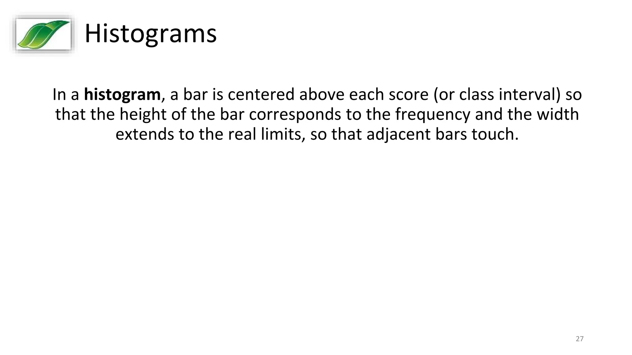 27
Histograms
In a histogram, a bar is centered above each score (or class interval) so
that the height of the bar corresponds to the frequency and the width
extends to the real limits, so that adjacent bars touch.
 