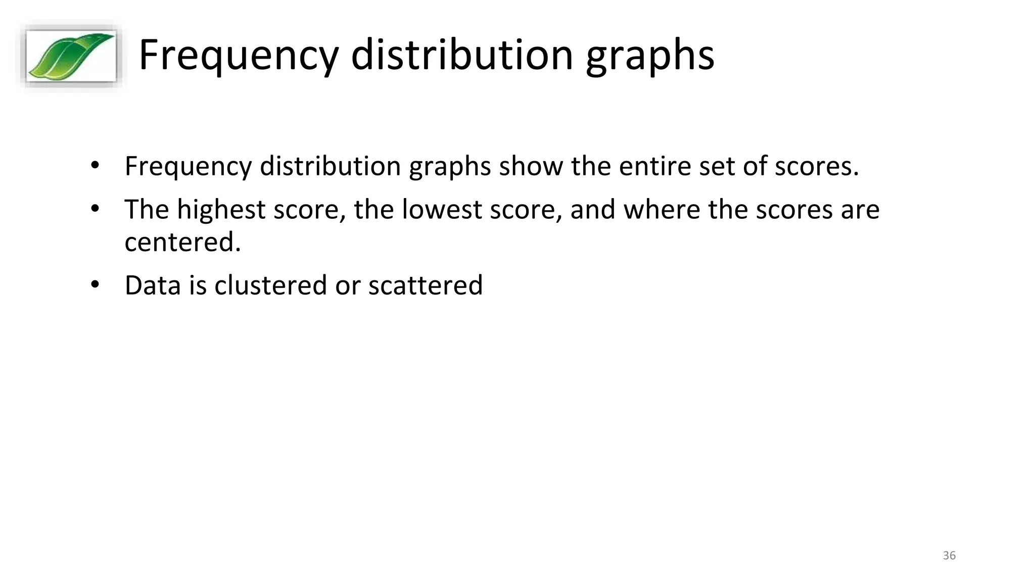 36
Frequency distribution graphs
• Frequency distribution graphs show the entire set of scores.
• The highest score, the lowest score, and where the scores are
centered.
• Data is clustered or scattered
 