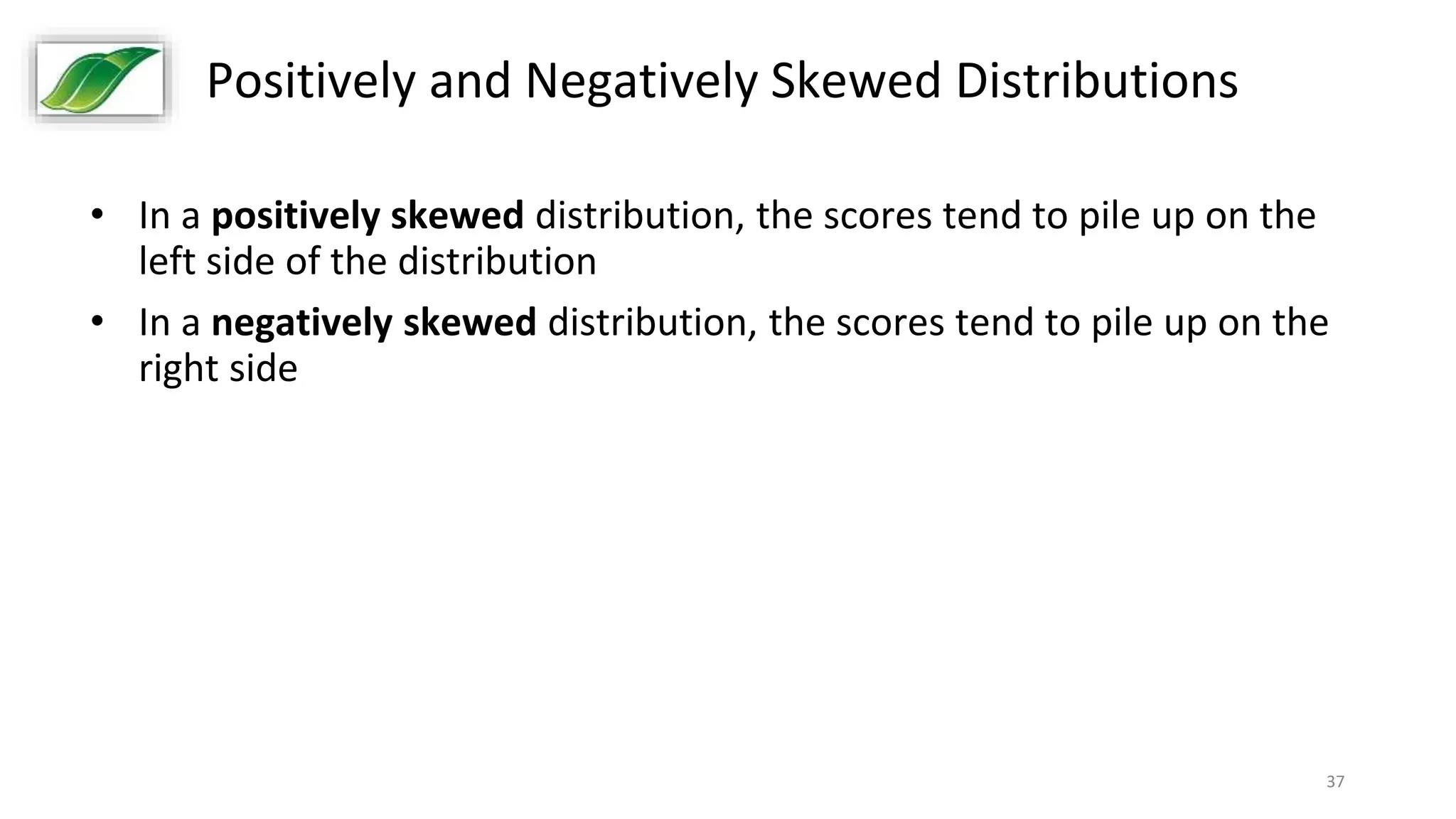 37
Positively and Negatively Skewed Distributions
• In a positively skewed distribution, the scores tend to pile up on the
left side of the distribution
• In a negatively skewed distribution, the scores tend to pile up on the
right side
 