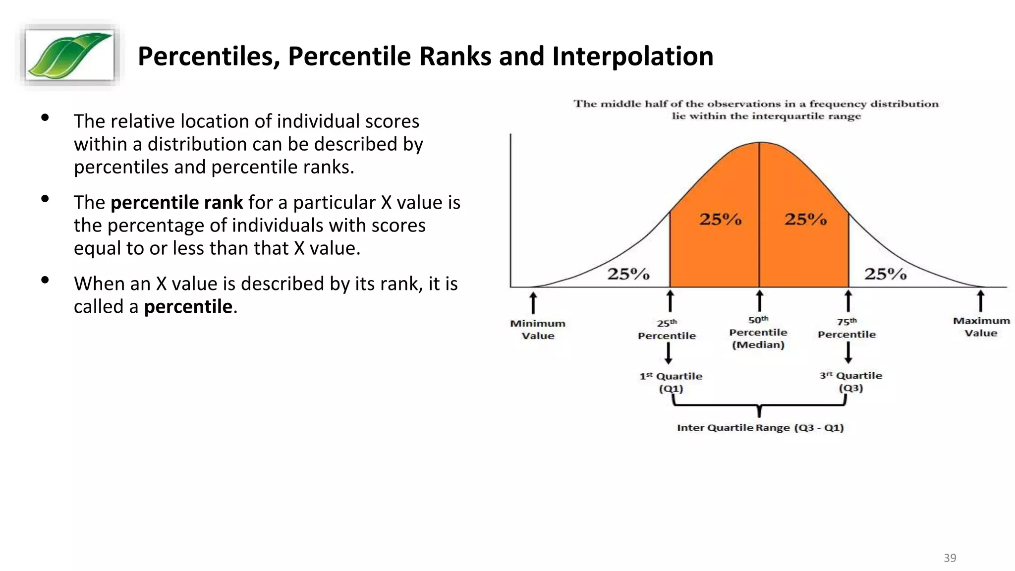 39
Percentiles, Percentile Ranks and Interpolation
• The relative location of individual scores
within a distribution can be described by
percentiles and percentile ranks.
• The percentile rank for a particular X value is
the percentage of individuals with scores
equal to or less than that X value.
• When an X value is described by its rank, it is
called a percentile.
 
