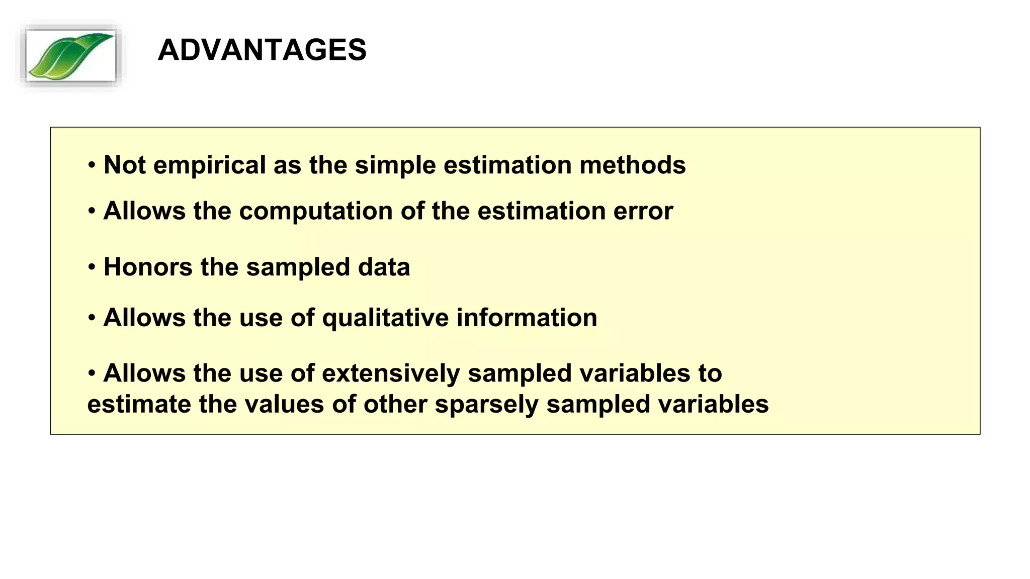 • Not empirical as the simple estimation methods
• Allows the computation of the estimation error
• Honors the sampled data
• Allows the use of qualitative information
• Allows the use of extensively sampled variables to
estimate the values of other sparsely sampled variables
ADVANTAGES
 