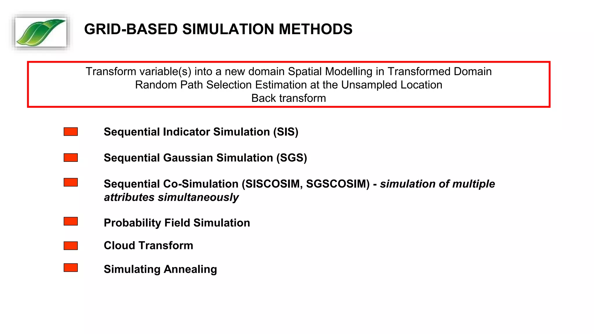 Transform variable(s) into a new domain Spatial Modelling in Transformed Domain
Random Path Selection Estimation at the Unsampled Location
Back transform
Sequential Indicator Simulation (SIS)
Sequential Gaussian Simulation (SGS)
Sequential Co-Simulation (SISCOSIM, SGSCOSIM) - simulation of multiple
attributes simultaneously
Probability Field Simulation
Cloud Transform
Simulating Annealing
GRID-BASED SIMULATION METHODS
 