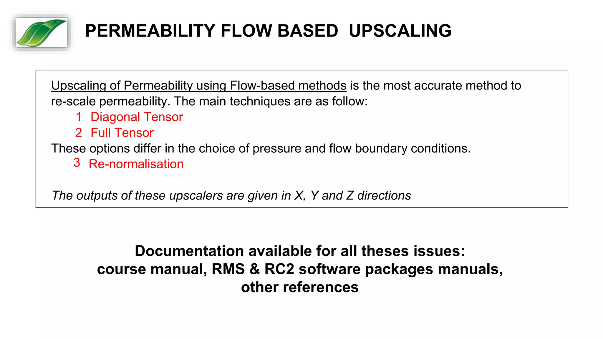 Upscaling of Permeability using Flow-based methods is the most accurate method to
re-scale permeability. The main techniques are as follow:
1 Diagonal Tensor
2 Full Tensor
These options differ in the choice of pressure and flow boundary conditions.
3 Re-normalisation
The outputs of these upscalers are given in X, Y and Z directions
Documentation available for all theses issues:
course manual, RMS & RC2 software packages manuals,
other references
PERMEABILITY FLOW BASED UPSCALING
 