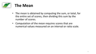 11
The Mean
• The mean is obtained by computing the sum, or total, for
the entire set of scores, then dividing this sum by the
number of scores.
• Computation of the mean requires scores that are
numerical values measured on an interval or ratio scale.
 