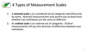 18
4 Types of Measurement Scales
1. A nominal scale is an unordered set of categories identified only
by name. Nominal measurements only permit you to determine
whether two individuals are the same or different.
2. An ordinal scale is an ordered set of categories. Ordinal
measurements tell you the direction of difference between two
individuals.
 