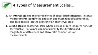 19
4 Types of Measurement Scales…
3. An interval scale is an ordered series of equal-sized categories. Interval
measurements identify the direction and magnitude of a difference.
The zero point is located arbitrarily on an interval scale.
4. A ratio scale is an interval scale where a value of zero indicates none of
the variable. Ratio measurements identify the direction and
magnitude of differences and allow ratio comparisons of
measurements.
 