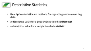 23
Descriptive Statistics
• Descriptive statistics are methods for organizing and summarizing
data.
• A descriptive value for a population is called a parameter
• a descriptive value for a sample is called a statistic.
 