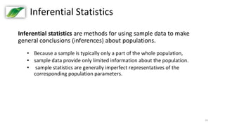 24
Inferential Statistics
Inferential statistics are methods for using sample data to make
general conclusions (inferences) about populations.
• Because a sample is typically only a part of the whole population,
• sample data provide only limited information about the population.
• sample statistics are generally imperfect representatives of the
corresponding population parameters.
 