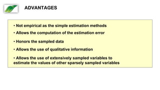• Not empirical as the simple estimation methods
• Allows the computation of the estimation error
• Honors the sampled data
• Allows the use of qualitative information
• Allows the use of extensively sampled variables to
estimate the values of other sparsely sampled variables
ADVANTAGES
 