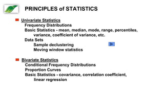 Univariate Statistics
Frequency Distributions
Basic Statistics - mean, median, mode, range, percentiles,
variance, coefficient of variance, etc.
Data Sets
Sample declustering
Moving window statistics
Bivariate Statistics
Conditional Frequency Distributions
Proportion Curves
Basic Statistics - covariance, correlation coefficient,
linear regression
PRINCIPLES of STATISTICS
 
