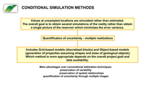 Values at unsampled locations are simulated rather than estimated.
The overall goal is to obtain several simulations of the reality rather than obtain
a single picture of the reservoir which minimizes the error variance.
Quantification of uncertainty - multiple realizations
Includes Grid-based models (discretized blocks) and Object-based models
(generation of properties assuming shapes and sizes of geological objects).
Which method is more appropriate depends on the overall project goal and
data availability.
Main advantages over conventional estimation techniques:
preservation of variability
preservation of spatial relationships
quantification of uncertainty through multiple images
CONDITIONAL SIMULATION METHODS
 