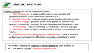 Standard upscaling includes the following techniques:
1 Arithmetic average - typically used to obtain average porosity and
represents the upper bound permeability upscaled value.
2 Geometric average – produces a lower average than the arithmetic average.
3 Harmonic average – produces a lower average than the arithmetic and
geometric average and represents the lower bound permeability upscaled value.
4 Power average – includes Arithmetic, Geometric, and Harmonic averages.
5 Summation – used to obtain upscaled values of additive properties (e.g. pore
volume)
6 Combined directional averaging (used for permability) – combine arithmetic
and harmonic averages in the different directions of permeability X, Y and Z.
This method relates to the upscaling of discrete properties, such as facies or
RRT. The method chooses dominant categorical value
STANDARD UPSCALING
 