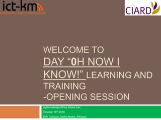 WELCOME TO
DAY “0H NOW I
KNOW!” LEARNING AND
TRAINING
-OPENING SESSION
AgKnowledge Africa Share Fair,
October 18th 2010
ILRI Campus, Addis Ababa, Ethiopia
 