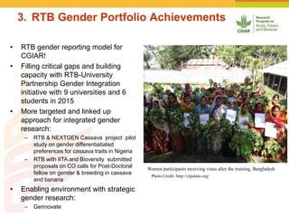 3. RTB Gender Portfolio Achievements
• RTB gender reporting model for
CGIAR!
• Filling critical gaps and building
capacity with RTB-University
Partnership Gender Integration
initiative with 9 universities and 6
students in 2015
• More targeted and linked up
approach for integrated gender
research:
– RTB & NEXTGEN Cassava project pilot
study on gender differentiatiated
preferences for cassava traits in Nigeria
– RTB with IITA and Bioversity submitted
proposals on CO calls for Post-Doctoral
fellow on gender & breeding in cassava
and banana
• Enabling environment with strategic
gender research:
– Gennovate
Photo Credit :http://cipotato.org/
Women participants receiving vines after the training, Bangladesh
 
