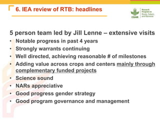 6. IEA review of RTB: headlines
5 person team led by Jill Lenne – extensive visits
• Notable progress in past 4 years
• Strongly warrants continuing
• Well directed, achieving reasonable # of milestones
• Adding value across crops and centers mainly through
complementary funded projects
• Science sound
• NARs appreciative
• Good progress gender strategy
• Good program governance and management
 