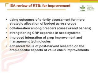 IEA review of RTB: for improvement
• using outcomes of priority assessment for more
strategic allocation of budget across crops
• collaboration among breeders (cassava and banana)
• strengthening CRP expertise in seed systems
• improved integration of crop improvement and
management technologies
• enhanced focus of post-harvest research on the
crop-specific aspects of value chain improvements
 