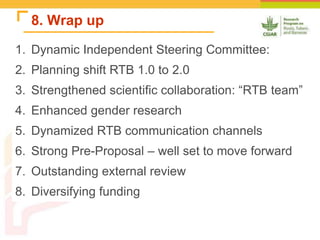 8. Wrap up
1. Dynamic Independent Steering Committee:
2. Planning shift RTB 1.0 to 2.0
3. Strengthened scientific collaboration: “RTB team”
4. Enhanced gender research
5. Dynamized RTB communication channels
6. Strong Pre-Proposal – well set to move forward
7. Outstanding external review
8. Diversifying funding
 