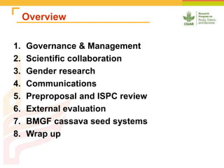Overview
1. Governance & Management
2. Scientific collaboration
3. Gender research
4. Communications
5. Preproposal and ISPC review
6. External evaluation
7. BMGF cassava seed systems
8. Wrap up
 