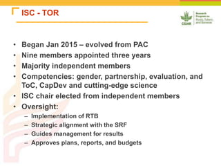 ISC - TOR
• Began Jan 2015 – evolved from PAC
• Nine members appointed three years
• Majority independent members
• Competencies: gender, partnership, evaluation, and
ToC, CapDev and cutting-edge science
• ISC chair elected from independent members
• Oversight:
– Implementation of RTB
– Strategic alignment with the SRF
– Guides management for results
– Approves plans, reports, and budgets
 