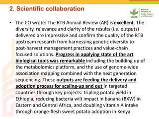 2. Scientific collaboration
• The CO wrote: The RTB Annual Review (AR) is excellent. The
diversity, relevance and clarity of the results (i.e. outputs)
delivered are impressive and confirm the quality of the RTB
upstream research from harnessing genetic diversity to
post-harvest management practices and value-chain
focused solutions. Progress in applying state of the art
biological tools was remarkable including the building up of
the metabolomics platform, and the use of genome-wide
association mapping combined with the next generation
sequencing. These outputs are feeding the delivery and
adoption process for scaling-up and out in targeted
countries through key projects: tripling potato yield in
Ethiopia, reducing bacteria wilt impact in banana (BXW) in
Eastern and Central Africa, and doubling vitamin A intake
through orange-flesh sweet potato adoption in Kenya
 