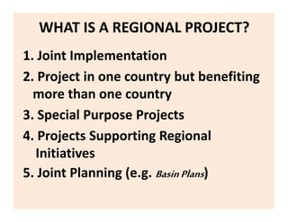 WHAT IS A REGIONAL PROJECT?
1. Joint Implementation
2. Project in one country but benefiting
more than one country
3. Special Purpose Projects
4. Projects Supporting Regional
Initiatives
5. Joint Planning (e.g. BasinPlans)
 