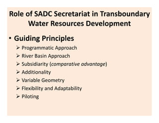 Role of SADC Secretariat in Transboundary
Water Resources Development
• Guiding Principles
Programmatic Approach
River Basin Approach
Subsidiarity (comparative advantage)
Additionality
Variable Geometry
Flexibility and Adaptability
Piloting
 
