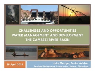 CHALLENGES AND OPPORTUNITIES
WATER MANAGEMENT AND DEVELOPMENT
THE ZAMBEZI RIVER BASIN
John Metzger, Senior Adviser
Zambezi Watercourse Commission, Harare, Zimbabwe
29 April 2014
 