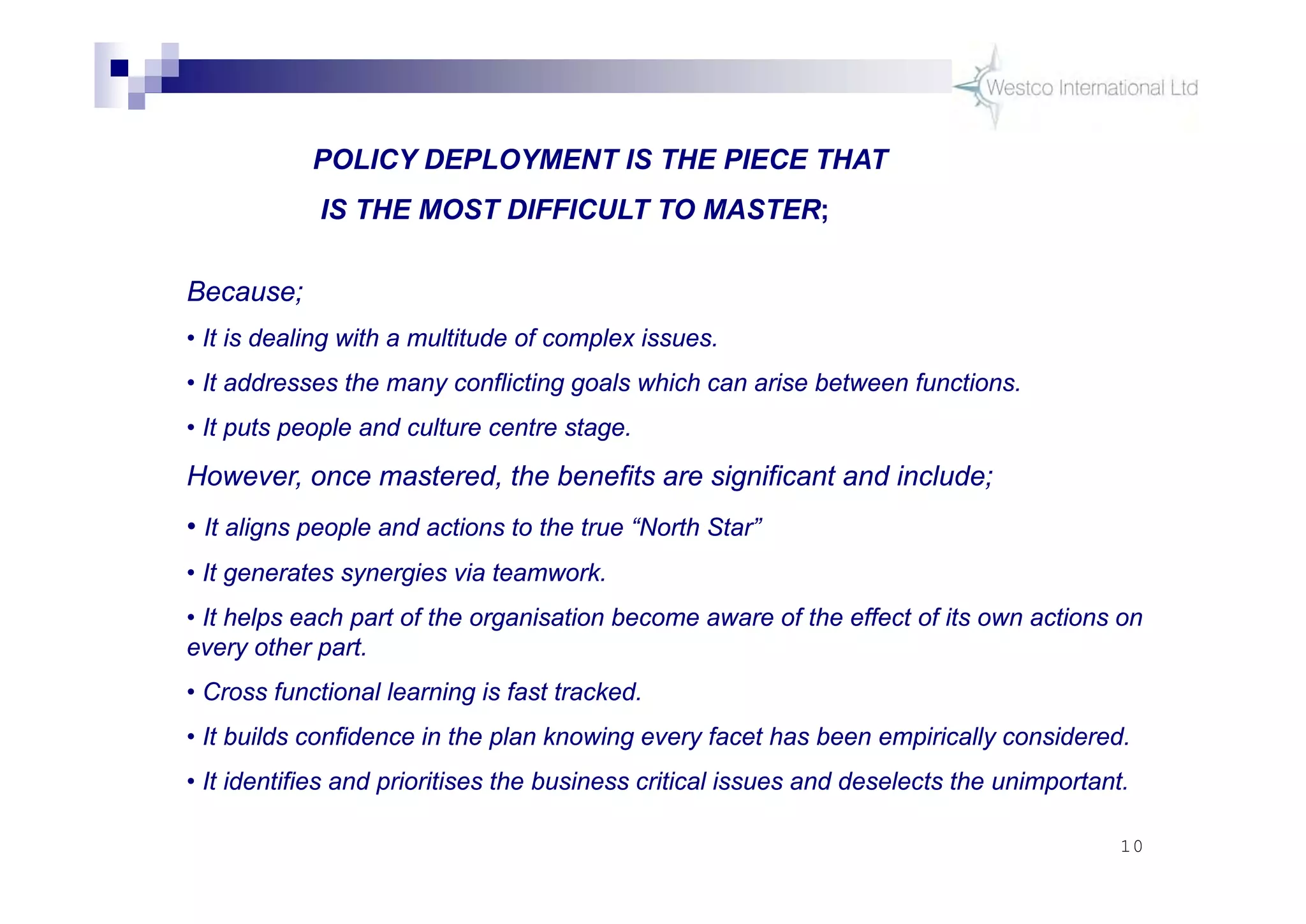 10
POLICY DEPLOYMENT ISSUES
Because;
• It is dealing with a multitude of complex issues.
• It addresses the many conflicting goals which can arise between functions.
• It puts people and culture centre stage.
However, once mastered, the benefits are significant and include;
• It aligns people and actions to the true “North Star”
• It generates synergies via teamwork.
• It helps each part of the organisation become aware of the effect of its own actions on
every other part.
• Cross functional learning is fast tracked.
• It builds confidence in the plan knowing every facet has been empirically considered.
• It identifies and prioritises the business critical issues and deselects the unimportant.
POLICY DEPLOYMENT IS THE PIECE THAT
IS THE MOST DIFFICULT TO MASTER;
 