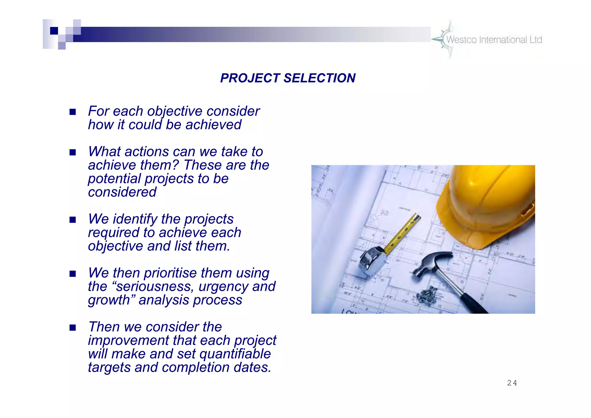 24
 For each objective consider
how it could be achieved
 What actions can we take to
achieve them? These are the
potential projects to be
considered
 We identify the projects
required to achieve each
objective and list them.
 We then prioritise them using
the “seriousness, urgency and
growth” analysis process
 Then we consider the
improvement that each project
will make and set quantifiable
targets and completion dates.
PROJECT SELECTION
 