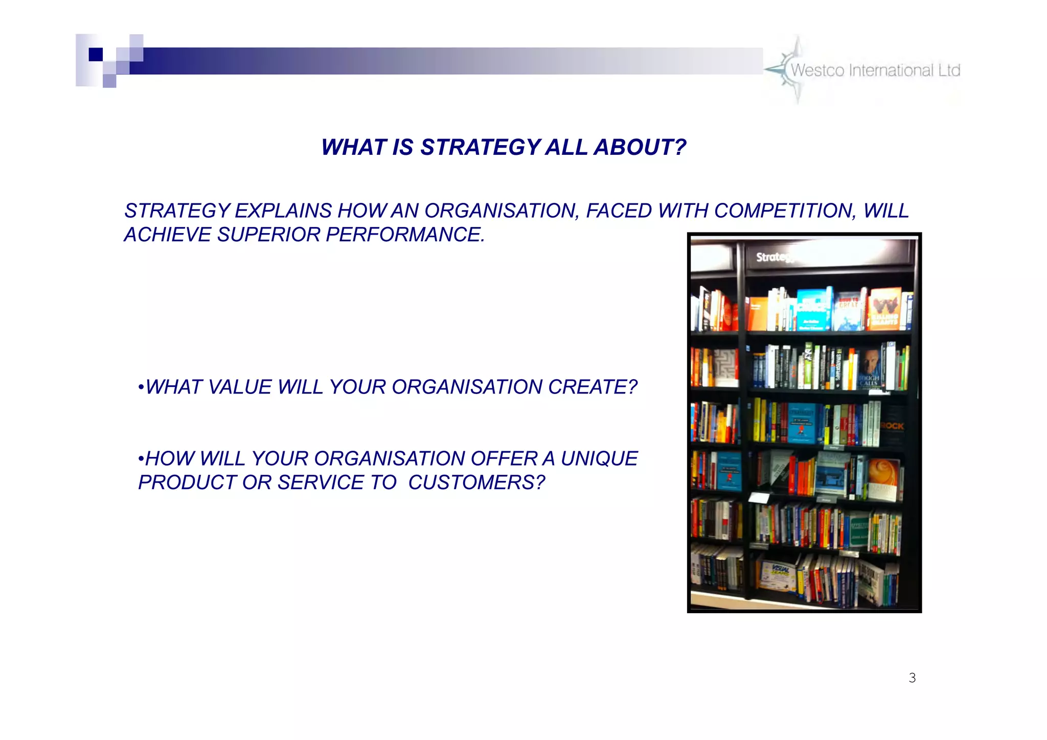 3
WHAT IS STRATEGY ALL ABOUT?
STRATEGY EXPLAINS HOW AN ORGANISATION, FACED WITH COMPETITION, WILL
ACHIEVE SUPERIOR PERFORMANCE.
•WHAT VALUE WILL YOUR ORGANISATION CREATE?
•HOW WILL YOUR ORGANISATION OFFER A UNIQUE
PRODUCT OR SERVICE TO CUSTOMERS?
 