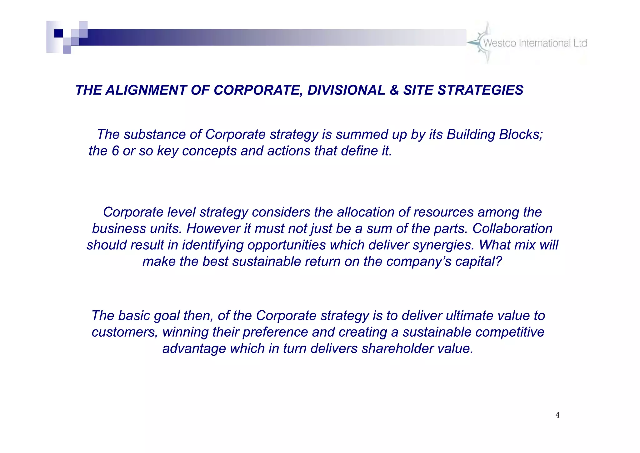 4
THE ALIGNMENT OF CORPORATE, DIVISIONAL & SITE STRATEGIES
The substance of Corporate strategy is summed up by its Building Blocks;
the 6 or so key concepts and actions that define it.
Corporate level strategy considers the allocation of resources among the
business units. However it must not just be a sum of the parts. Collaboration
should result in identifying opportunities which deliver synergies. What mix will
make the best sustainable return on the company’s capital?
The basic goal then, of the Corporate strategy is to deliver ultimate value to
customers, winning their preference and creating a sustainable competitive
advantage which in turn delivers shareholder value.
 