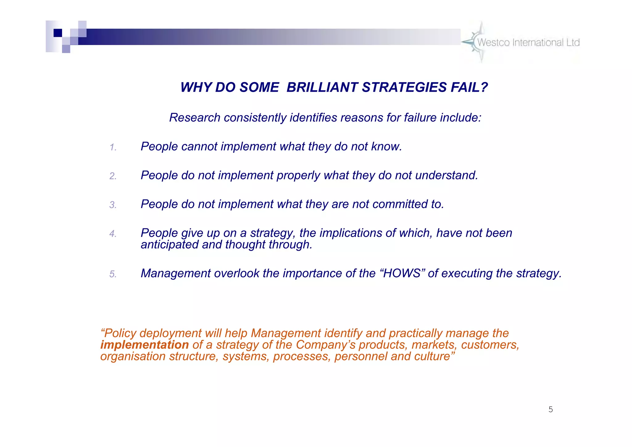 5
Research consistently identifies reasons for failure include:
1. People cannot implement what they do not know.
2. People do not implement properly what they do not understand.
3. People do not implement what they are not committed to.
4. People give up on a strategy, the implications of which, have not been
anticipated and thought through.
5. Management overlook the importance of the “HOWS” of executing the strategy.
WHY DO SOME BRILLIANT STRATEGIES FAIL?
“Policy deployment will help Management identify and practically manage the
implementation of a strategy of the Company’s products, markets, customers,
organisation structure, systems, processes, personnel and culture”
 