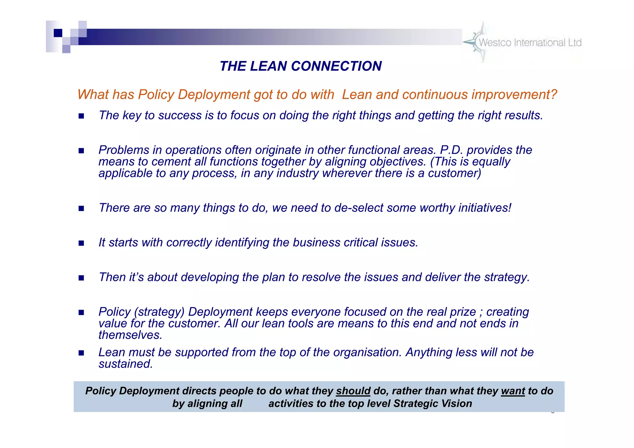 6
 The key to success is to focus on doing the right things and getting the right results.
 Problems in operations often originate in other functional areas. P.D. provides the
means to cement all functions together by aligning objectives. (This is equally
applicable to any process, in any industry wherever there is a customer)
 There are so many things to do, we need to de-select some worthy initiatives!
 It starts with correctly identifying the business critical issues.
 Then it’s about developing the plan to resolve the issues and deliver the strategy.
 Policy (strategy) Deployment keeps everyone focused on the real prize ; creating
value for the customer. All our lean tools are means to this end and not ends in
themselves.
 Lean must be supported from the top of the organisation. Anything less will not be
sustained.
Policy Deployment directs people to do what they should do, rather than what they want to do
by aligning all activities to the top level Strategic Vision
THE LEAN CONNECTION
What has Policy Deployment got to do with Lean and continuous improvement?
 