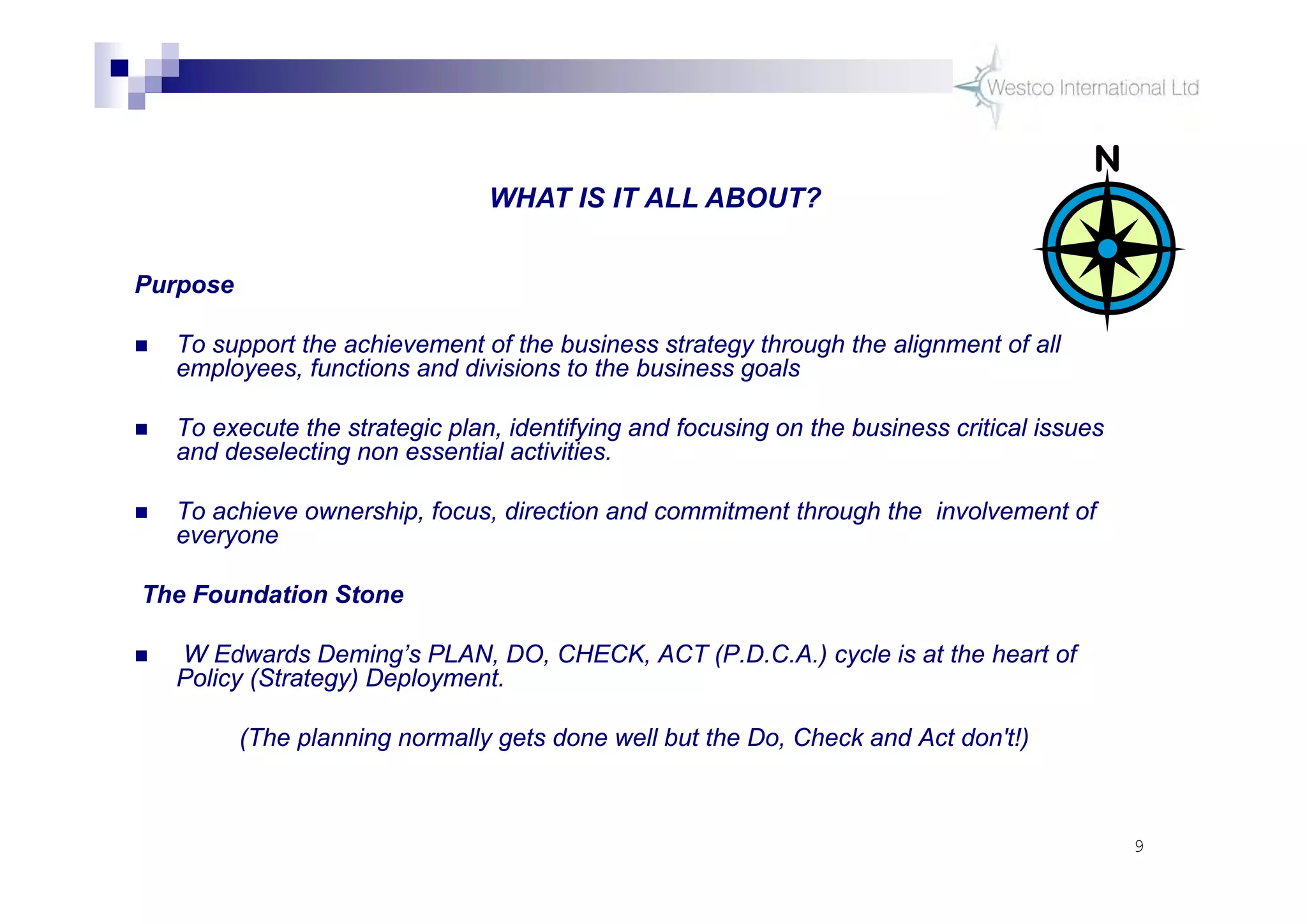 9
Purpose
 To support the achievement of the business strategy through the alignment of all
employees, functions and divisions to the business goals
 To execute the strategic plan, identifying and focusing on the business critical issues
and deselecting non essential activities.
 To achieve ownership, focus, direction and commitment through the involvement of
everyone
The Foundation Stone
 W Edwards Deming’s PLAN, DO, CHECK, ACT (P.D.C.A.) cycle is at the heart of
Policy (Strategy) Deployment.
(The planning normally gets done well but the Do, Check and Act don't!)
WHAT IS IT ALL ABOUT?
 