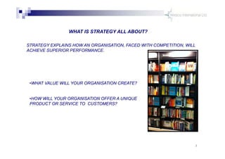 3
WHAT IS STRATEGY ALL ABOUT?
STRATEGY EXPLAINS HOW AN ORGANISATION, FACED WITH COMPETITION, WILL
ACHIEVE SUPERIOR PERFORM...