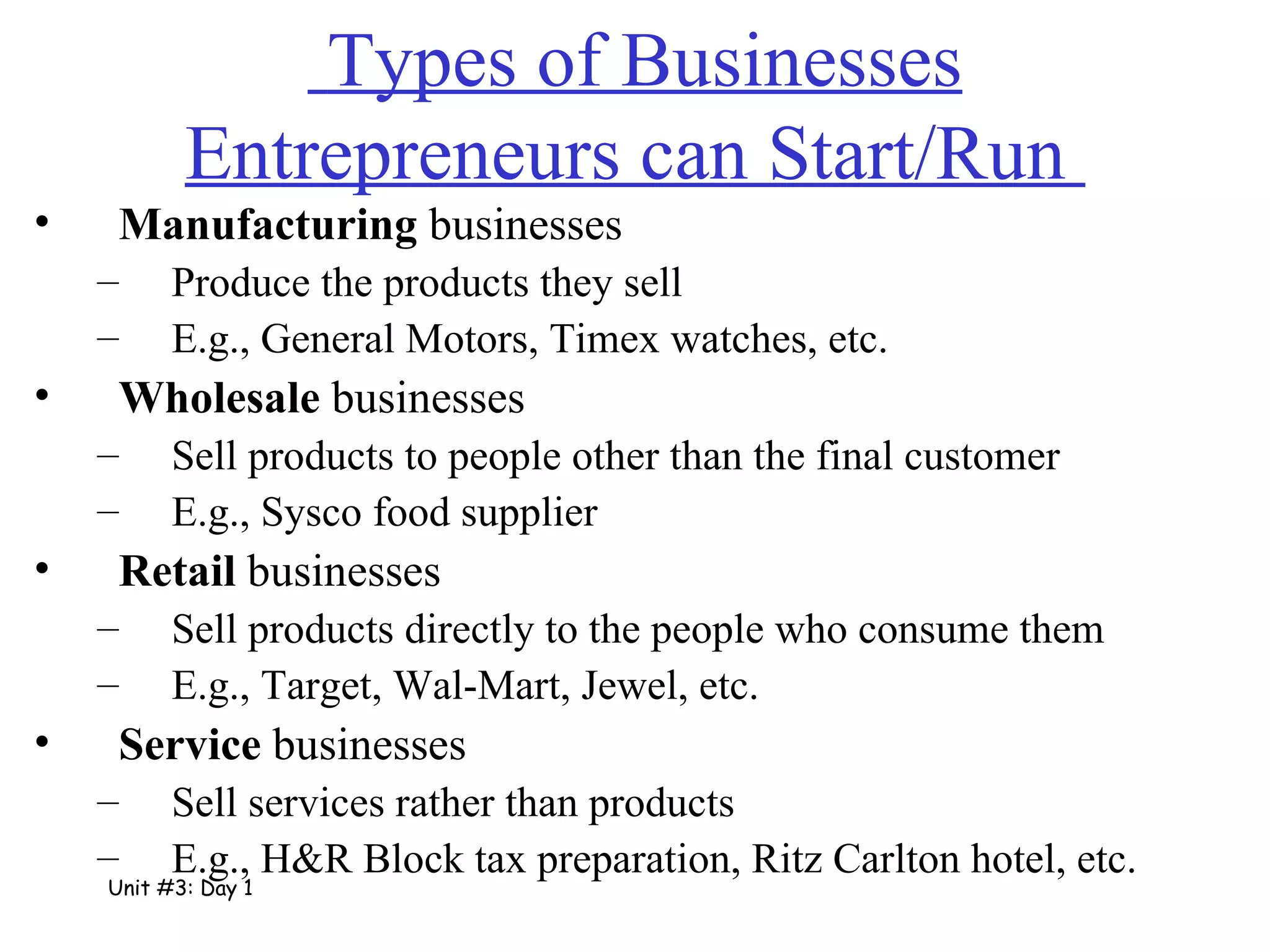   Types of Businesses Entrepreneurs can Start/Run  Manufacturing  businesses Produce the products they sell E.g., General Motors, Timex watches, etc. Wholesale  businesses Sell products to people other than the final customer E.g., Sysco food supplier Retail  businesses Sell products directly to the people who consume them E.g., Target, Wal-Mart, Jewel, etc. Service  businesses Sell services rather than products E.g., H&R Block tax preparation, Ritz Carlton hotel, etc. Unit #3: Day 1 