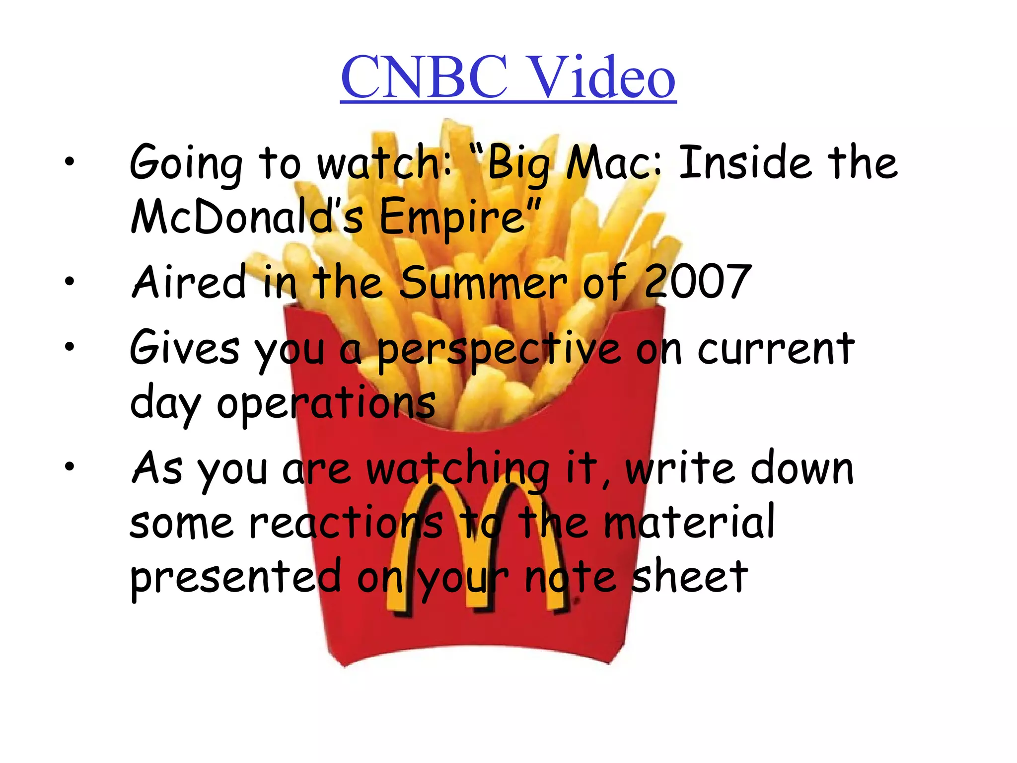 CNBC Video Going to watch: “Big Mac: Inside the McDonald’s Empire” Aired in the Summer of 2007 Gives you a perspective on current day operations As you are watching it, write down some reactions to the material presented on your note sheet Unit #3: Day 1 