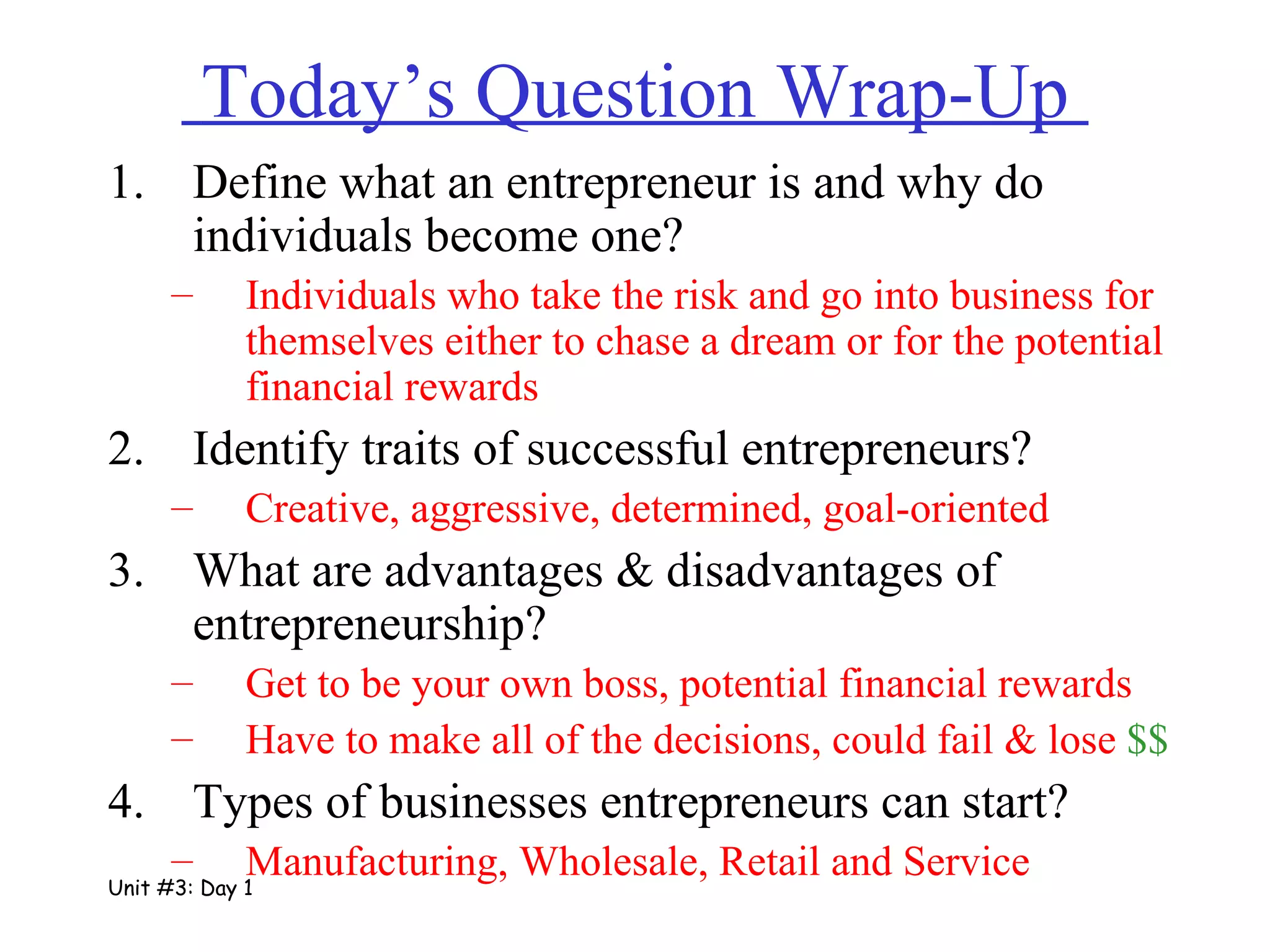 Today’s Question Wrap-Up  Define what an entrepreneur is and why do individuals become one? Individuals who take the risk and go into business for themselves either to chase a dream or for the potential financial rewards Identify traits of successful entrepreneurs? Creative, aggressive, determined, goal-oriented What are advantages & disadvantages of entrepreneurship? Get to be your own boss, potential financial rewards Have to make all of the decisions, could fail & lose  $$ Types of businesses entrepreneurs can start? Manufacturing, Wholesale, Retail and Service Unit #3: Day 1 