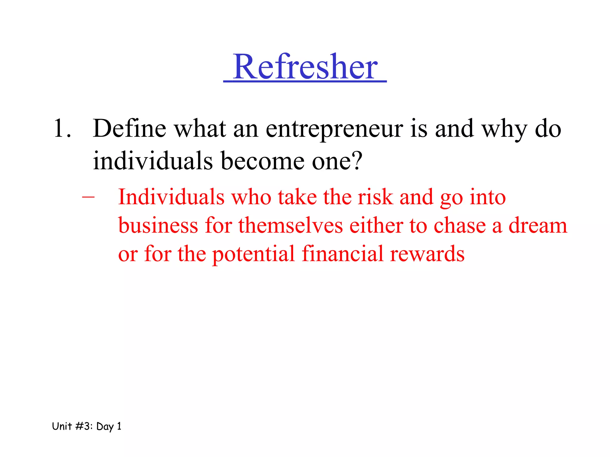   Refresher  Define what an entrepreneur is and why do individuals become one? Individuals who take the risk and go into business for themselves either to chase a dream or for the potential financial rewards Unit #3: Day 1 