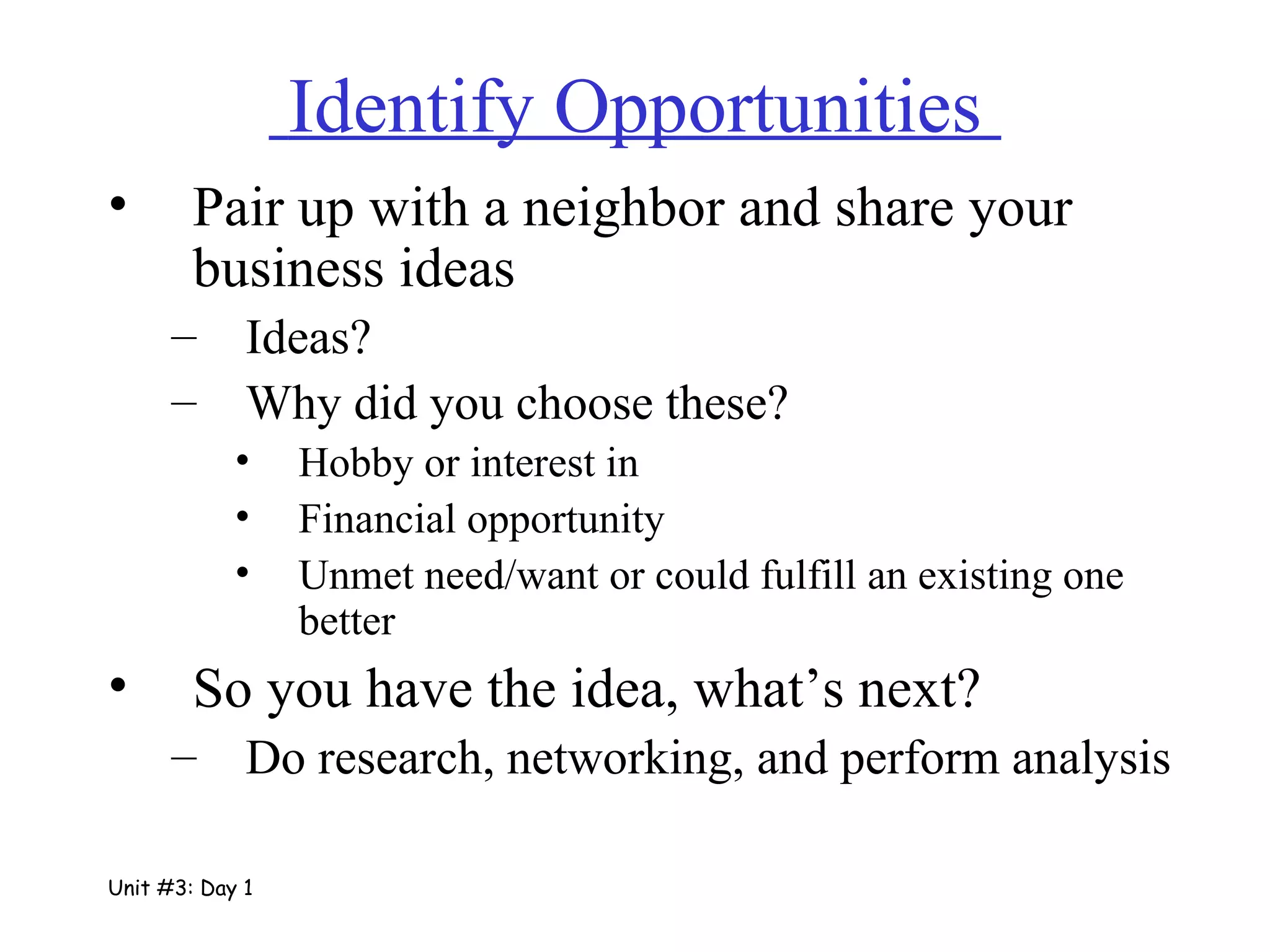 Identify Opportunities  Pair up with a neighbor and share your business ideas Ideas? Why did you choose these? Hobby or interest in Financial opportunity Unmet need/want or could fulfill an existing one better So you have the idea, what’s next? Do research, networking, and perform analysis Unit #3: Day 1 