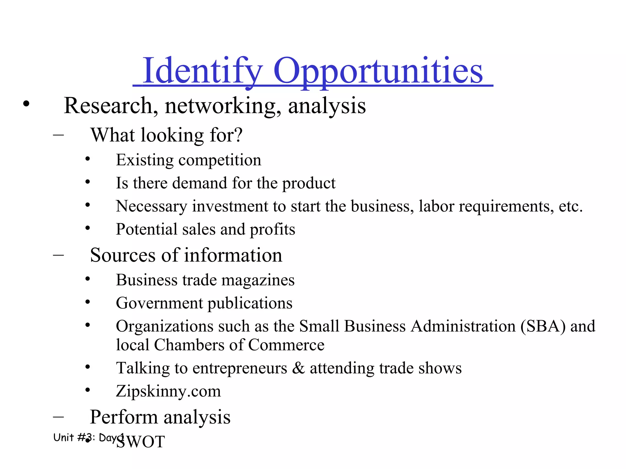   Identify Opportunities  Research, networking, analysis What looking for? Existing competition Is there demand for the product Necessary investment to start the business, labor requirements, etc. Potential sales and profits Sources of information Business trade magazines  Government publications Organizations such as the Small Business Administration (SBA) and local Chambers of Commerce Talking to entrepreneurs & attending trade shows Zipskinny.com  Perform analysis SWOT Unit #3: Day 1 