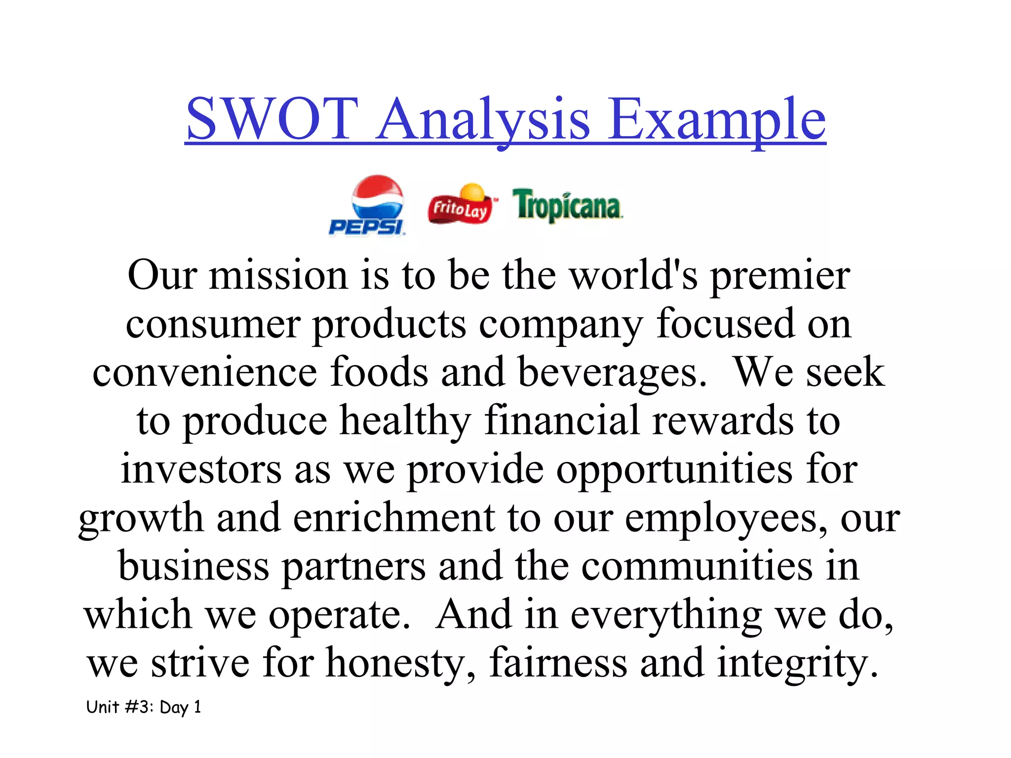 SWOT Analysis Example Our mission is to be the world's premier consumer products company focused on convenience foods and beverages.  We seek to produce healthy financial rewards to investors as we provide opportunities for growth and enrichment to our employees, our business partners and the communities in which we operate.  And in everything we do, we strive for honesty, fairness and integrity.   Unit #3: Day 1 
