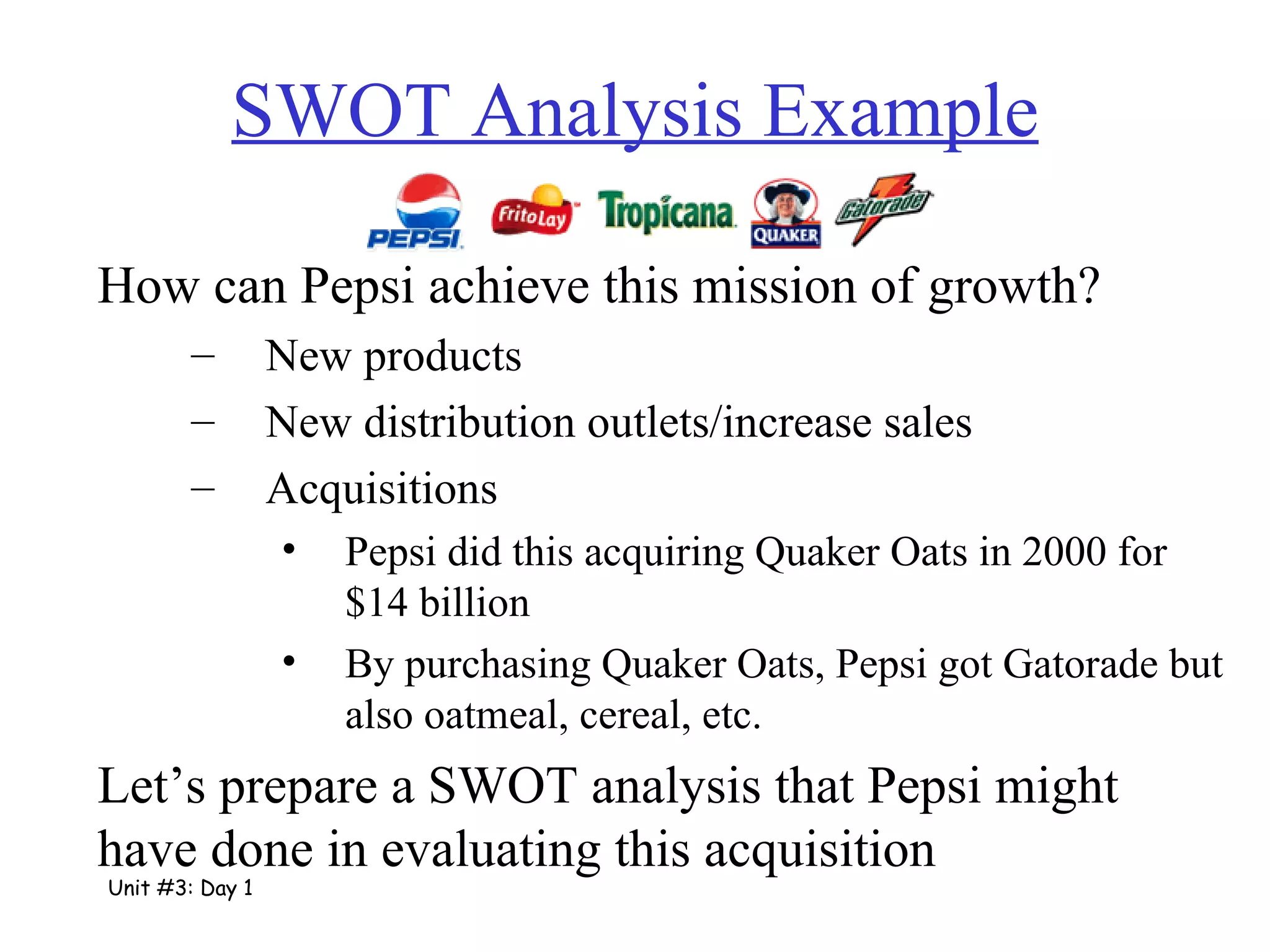 SWOT Analysis Example How can Pepsi achieve this mission of growth? New products New distribution outlets/increase sales Acquisitions Pepsi did this acquiring Quaker Oats in 2000 for $14 billion By purchasing Quaker Oats, Pepsi got Gatorade but also oatmeal, cereal, etc. Let’s prepare a SWOT analysis that Pepsi might have done in evaluating this acquisition Unit #3: Day 1 